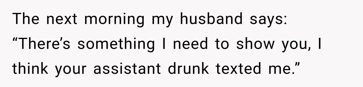 She Trusted Her Assistant to Watch the Kids for One Night. The Next Morning Changed Everything The next morning my husband says: “There’s something I need to show you, I think your assistant drunk texted me.”
