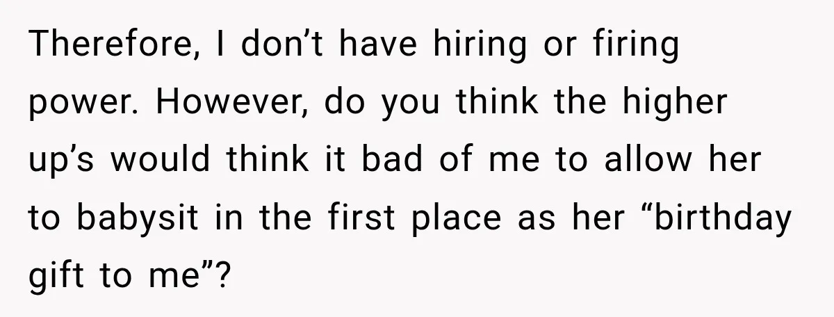 She Trusted Her Assistant to Watch the Kids for One Night. The Next Morning Changed Everything Therefore, I don’t have hiring or firing power. However, do you think the higher up’s would think it bad of me to allow her to babysit in the first place...