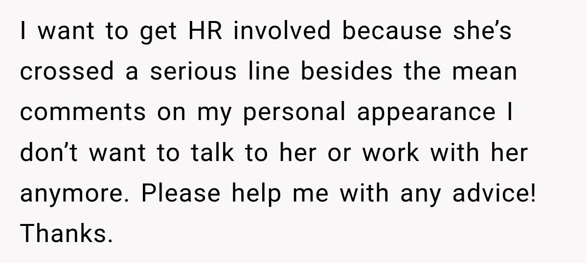 She Trusted Her Assistant to Watch the Kids for One Night. The Next Morning Changed Everything I want to get HR involved because she’s crossed a serious line besides the mean comments on my personal appearance I don’t want to talk to her or work with...
