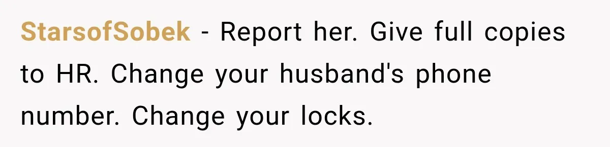 She Trusted Her Assistant to Watch the Kids for One Night. The Next Morning Changed Everything StarsofSobek − Report her. Give full copies to HR. Change your husband's phone number. Change your locks.