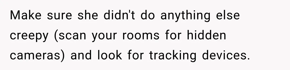 She Trusted Her Assistant to Watch the Kids for One Night. The Next Morning Changed Everything Make sure she didn't do anything else creepy (scan your rooms for hidden cameras) and look for tracking devices.