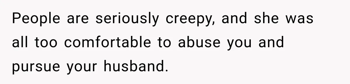 She Trusted Her Assistant to Watch the Kids for One Night. The Next Morning Changed Everything People are seriously creepy, and she was all too comfortable to abuse you and pursue your husband.