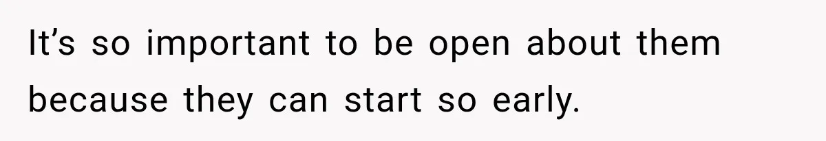 It’s so important to be open about them because they can start so early.