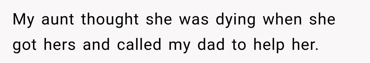 My aunt thought she was dying when she got hers and called my dad to help her.