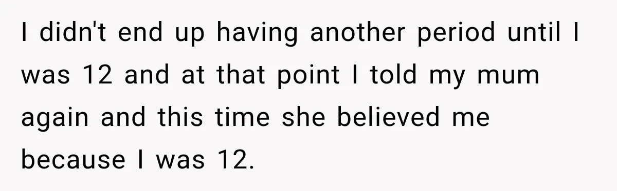 I didn't end up having another period until I was 12 and at that point I told my mum again and this time she believed me because I was 12.
