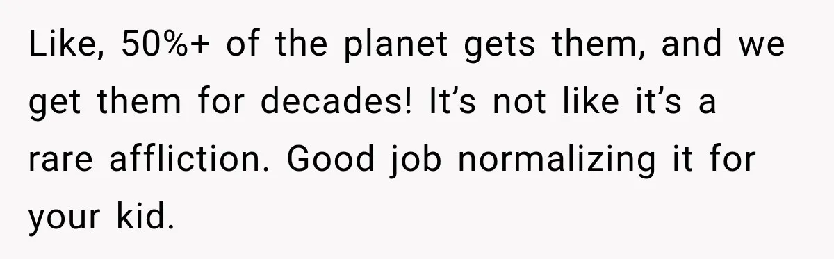 Like, 50%+ of the planet gets them, and we get them for decades! It’s not like it’s a rare affliction. Good job normalizing it for your kid.