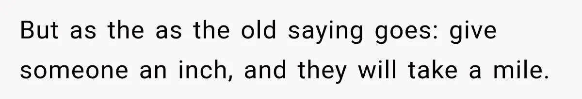 But as the as the old saying goes: give someone an inch, and they will take a mile.