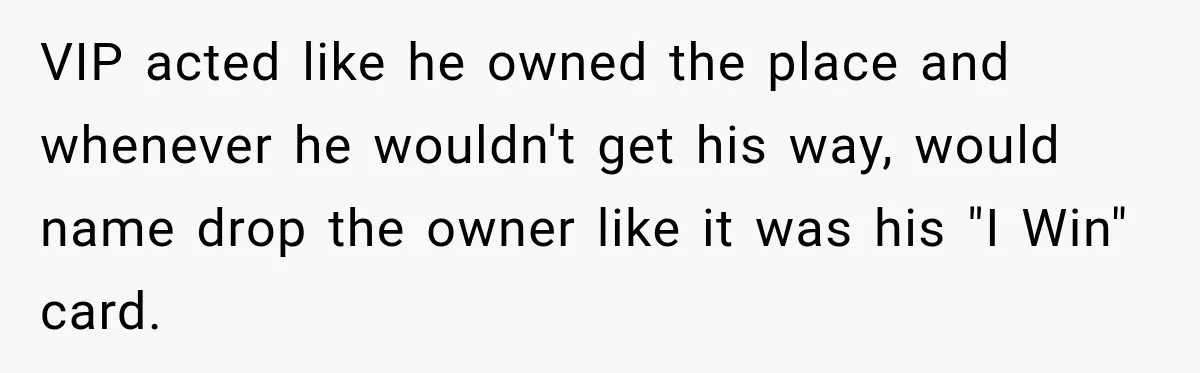VIP acted like he owned the place and whenever he wouldn't get his way, would name drop the owner like it was his "I Win" card.
