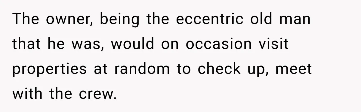 The owner, being the eccentric old man that he was, would on occasion visit properties at random to check up, meet with the crew.