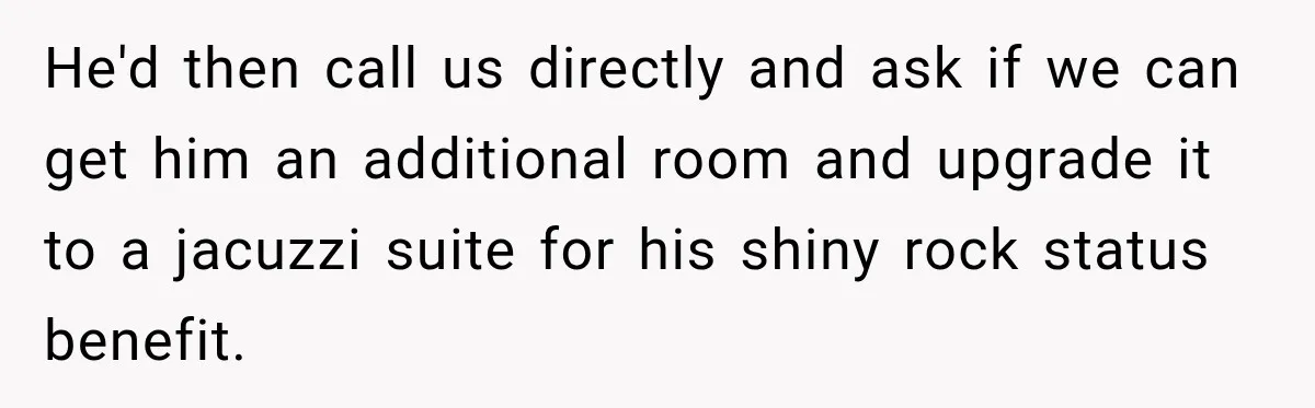 He'd then call us directly and ask if we can get him an additional room and upgrade it to a jacuzzi suite for his shiny rock status benefit.