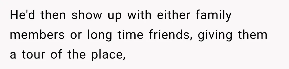 He'd then show up with either family members or long time friends, giving them a tour of the place,