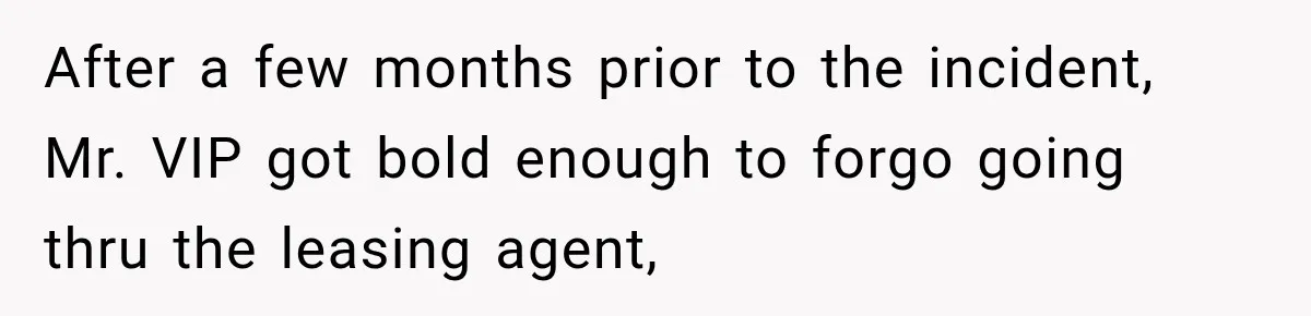 After a few months prior to the incident, Mr. VIP got bold enough to forgo going thru the leasing agent,