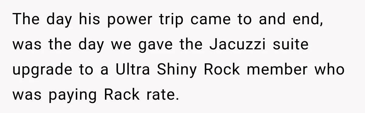 The day his power trip came to and end, was the day we gave the Jacuzzi suite upgrade to a Ultra Shiny Rock member who was paying Rack rate.