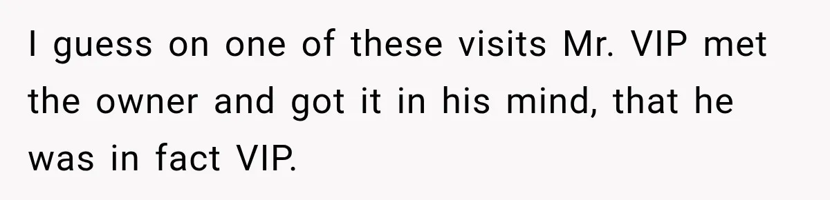 I guess on one of these visits Mr. VIP met the owner and got it in his mind, that he was in fact VIP.