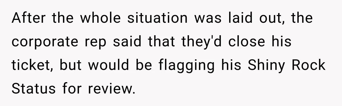 After the whole situation was laid out, the corporate rep said that they'd close his ticket, but would be flagging his Shiny Rock Status for review.