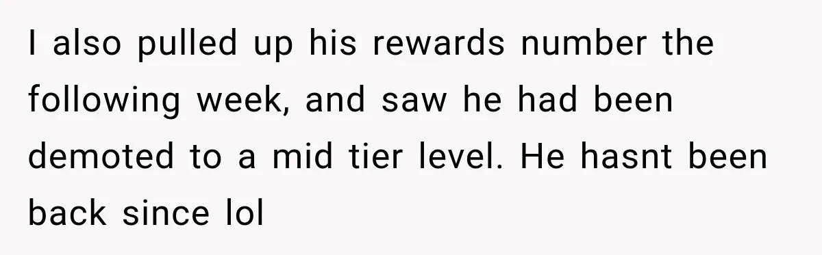 I also pulled up his rewards number the following week, and saw he had been demoted to a mid tier level. He hasnt been back since lol