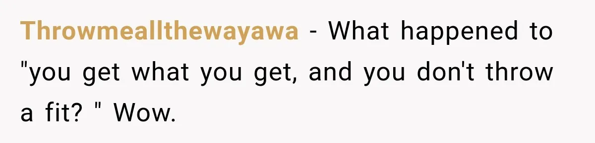 Throwmeallthewayawa − What happened to "you get what you get, and you don't throw a fit? " Wow.