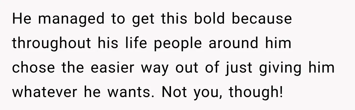 He managed to get this bold because throughout his life people around him chose the easier way out of just giving him whatever he wants. Not you, though!