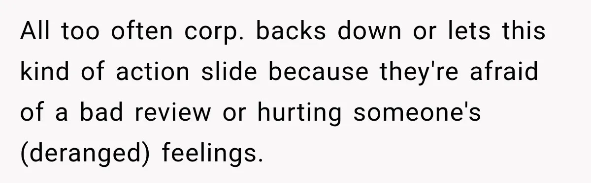 All too often corp. backs down or lets this kind of action slide because they're afraid of a bad review or hurting someone's (deranged) feelings.