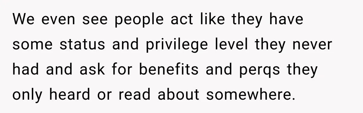 We even see people act like they have some status and privilege level they never had and ask for benefits and perqs they only heard or read about somewhere.
