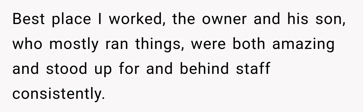 Best place I worked, the owner and his son, who mostly ran things, were both amazing and stood up for and behind staff consistently.