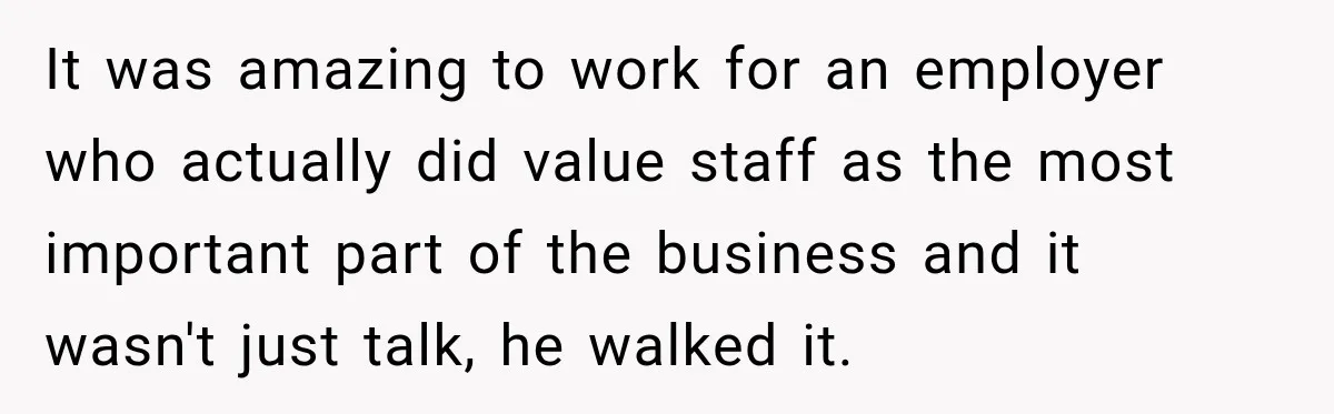 It was amazing to work for an employer who actually did value staff as the most important part of the business and it wasn't just talk, he walked it.