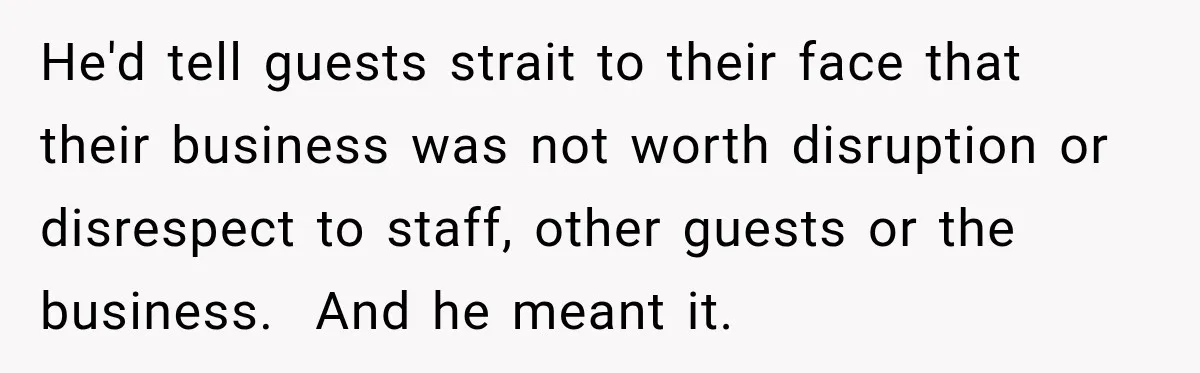 He'd tell guests strait to their face that their business was not worth disruption or disrespect to staff, other guests or the business.  And he meant it.