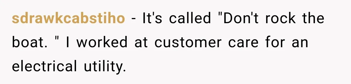 sdrawkcabstiho − It's called "Don't rock the boat. " I worked at customer care for an electrical utility.