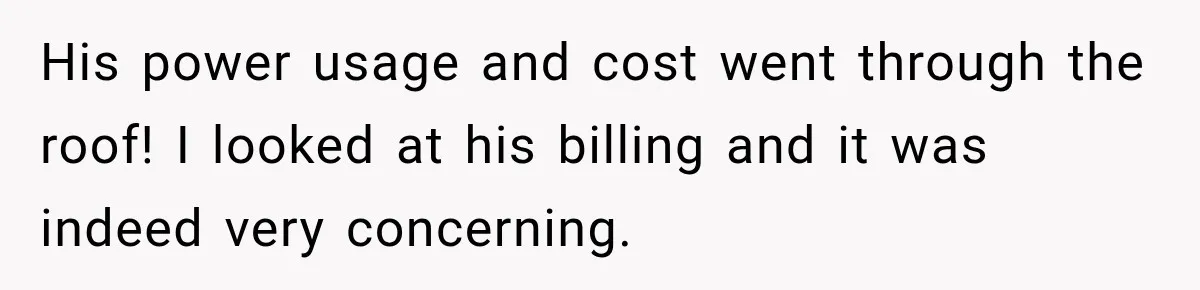 His power usage and cost went through the roof! I looked at his billing and it was indeed very concerning.