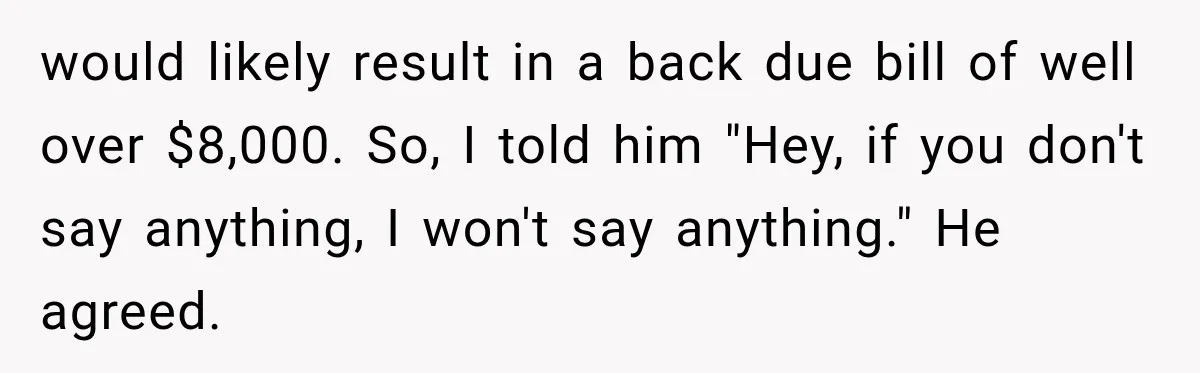 would likely result in a back due bill of well over $8,000. So, I told him "Hey, if you don't say anything, I won't say anything." He agreed.