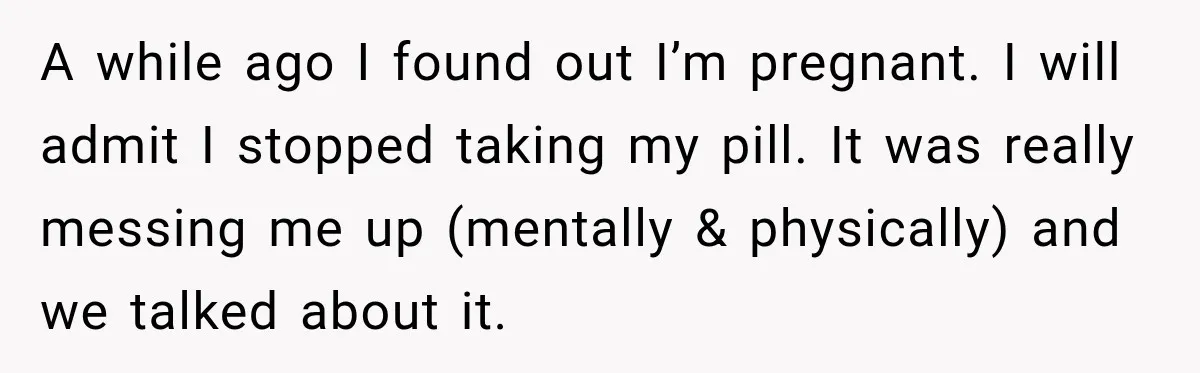 A while ago I found out I’m pregnant. I will admit I stopped taking my pill. It was really messing me up (mentally & physically) and we talked about it.