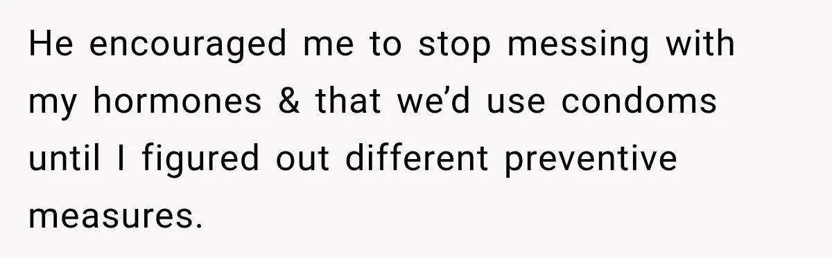 He encouraged me to stop messing with my hormones & that we’d use condoms until I figured out different preventive measures.