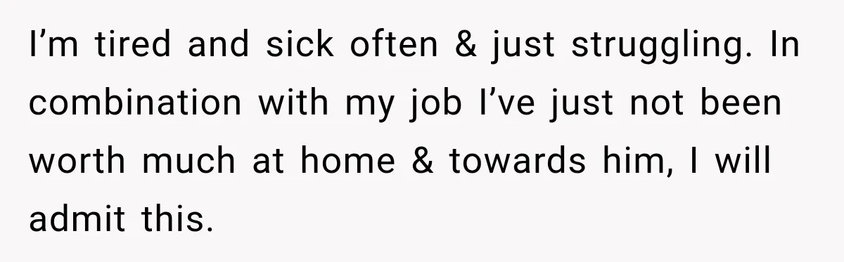 I’m tired and sick often & just struggling. In combination with my job I’ve just not been worth much at home & towards him, I will admit this.