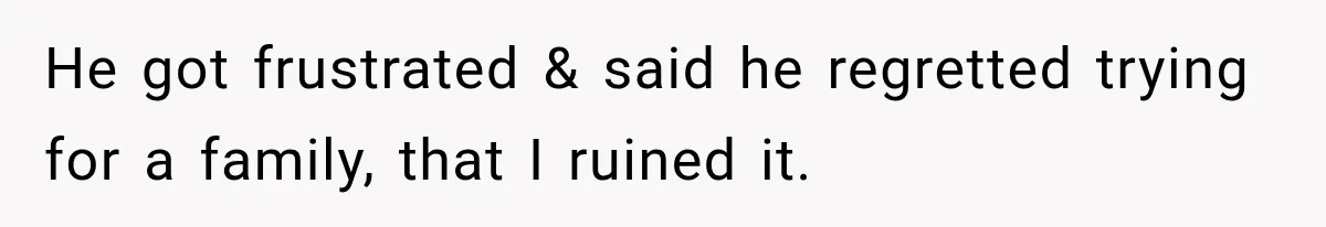 He got frustrated & said he regretted trying for a family, that I ruined it.