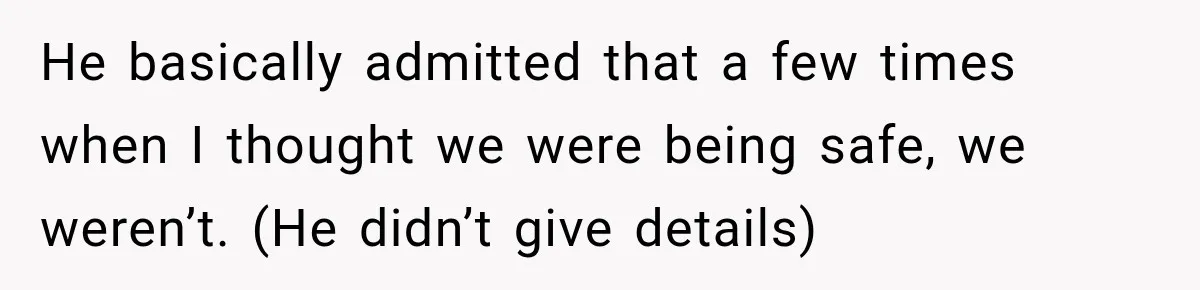 He basically admitted that a few times when I thought we were being safe, we weren’t. (He didn’t give details)