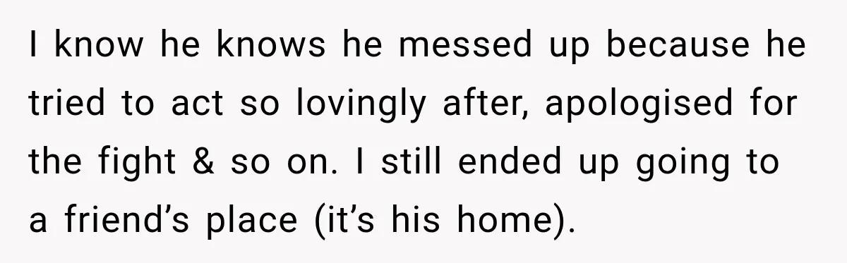I know he knows he messed up because he tried to act so lovingly after, apologised for the fight & so on. I still ended up going to a friend’s...