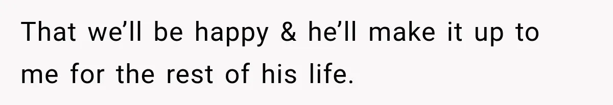 That we’ll be happy & he’ll make it up to me for the rest of his life.