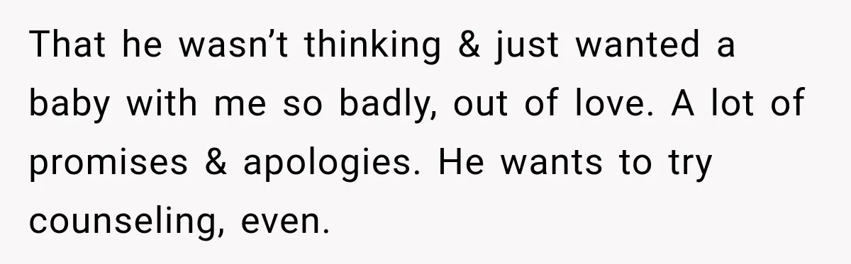 That he wasn’t thinking & just wanted a baby with me so badly, out of love. A lot of promises & apologies. He wants to try counseling, even.