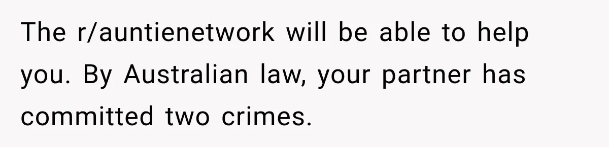The r/auntienetwork will be able to help you. By Australian law, your partner has committed two crimes.