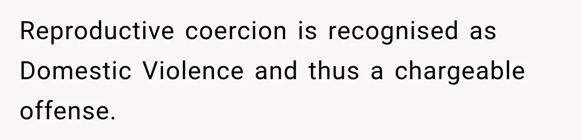 Reproductive coercion is recognised as Domestic Violence and thus a chargeable offense.