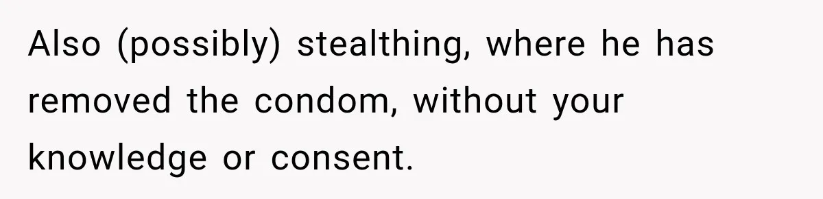 Also (possibly) stealthing, where he has removed the condom, without your knowledge or consent.
