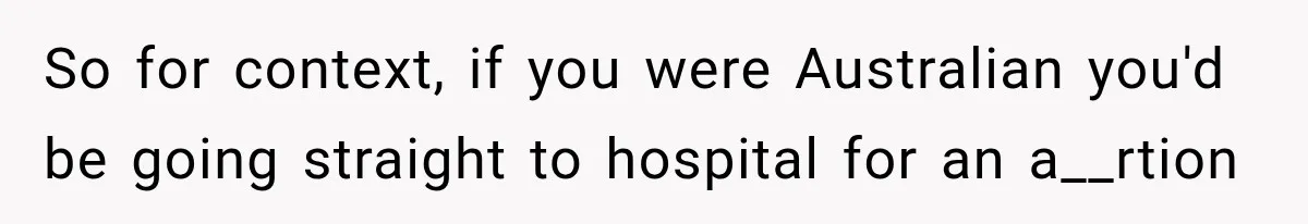 So for context, if you were Australian you'd be going straight to hospital for an a__rtion