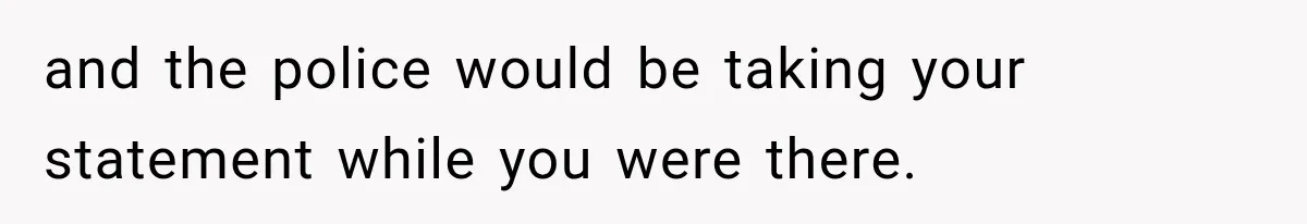 and the police would be taking your statement while you were there.