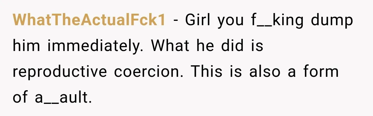 WhatTheActualFck1 − Girl you f__king dump him immediately. What he did is reproductive coercion. This is also a form of a__ault.