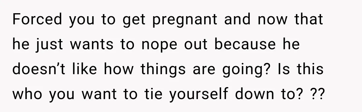 Forced you to get pregnant and now that he just wants to nope out because he doesn’t like how things are going? Is this who you want to tie yourself...