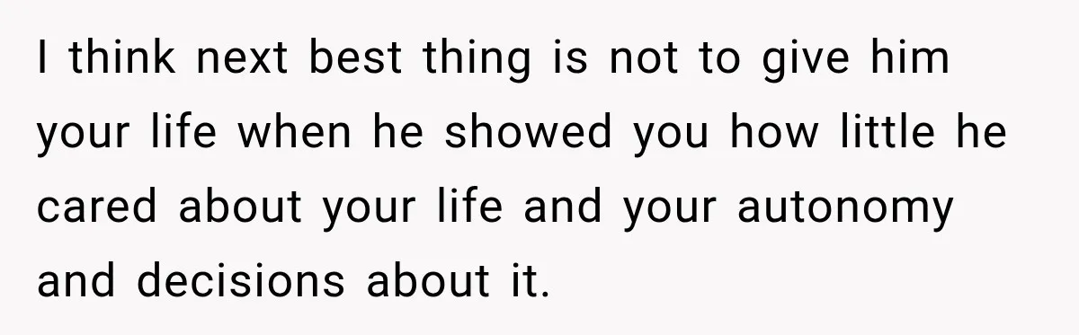 I think next best thing is not to give him your life when he showed you how little he cared about your life and your autonomy and decisions about it.