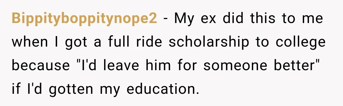 Bippityboppitynope2 − My ex did this to me when I got a full ride scholarship to college because "I'd leave him for someone better" if I'd gotten my education.