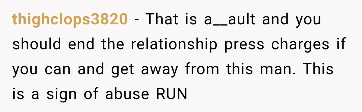 thighclops3820 − That is a__ault and you should end the relationship press charges if you can and get away from this man. This is a sign of abuse RUN