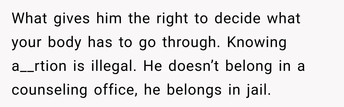 What gives him the right to decide what your body has to go through. Knowing a__rtion is illegal. He doesn’t belong in a counseling office, he belongs in jail.