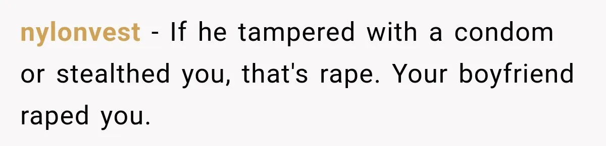 nylonvest − If he tampered with a condom or stealthed you, that's rape. Your boyfriend raped you.
